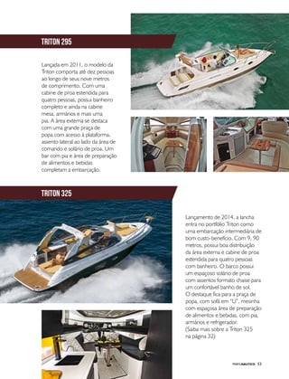 PERFILNÁUTICO 53
Lançada em 2011, o modelo da
Triton comporta até dez pessoas
ao longo de seus nove metros
de comprimento. Com uma
cabine de proa estendida para
quatro pessoas, possui banheiro
completo e ainda na cabine
mesa, armários e mais uma
pia. A área externa se destaca
com uma grande praça de
popa com acesso à plataforma,
assento lateral ao lado da área de
comando e solário de proa. Um
bar com pia e área de preparação
de alimentos e bebidas
completam a embarcação.
Lançamento de 2014, a lancha
entra no portfólio Triton como
uma embarcação intermediária de
bom custo-benefício. Com 9, 90
metros, possui boa distribuição
da área externa e cabine de proa
estendida para quatro pessoas
com banheiro. O barco possui
um espaçoso solário de proa
com assentos formato chaise para
um confortável banho de sol.
O destaque fica para a praça de
popa, com sofá em “U”, mesinha
com espaçosa área de preparação
de alimentos e bebidas, com pia,
armários e refrigerador.
(Saiba mais sobre a Triton 325
na página 32)
triton 295
triton 325
 