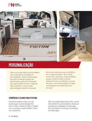 PERFILNÁUTICO54
Ente os principais diferenciais do estaleiro
está a ampla gama de opções de
personalização. Todas as embarcações
permitem mudanças ao gosto do
cliente desde a parte de motorização
até a parte externa do barco. Segundo
Allan Cechelero, a procura pela
personalização é grande e é possível
No site do estaleiro existe uma aba
exclusiva para a personalização dos
barcos. Nela, o cliente escolhe o modelo
a ser comprado e pode modificar motor,
cor e acessórios.
afirmar que todo barco que sai da fábrica
tem o toque do cliente. “De um jeito
ou de outro, todo barco sai personalizado
porque o cliente escolhe o tipo de
estofamento de sua preferência, as cores
das faixas, entre outros detalhes. Os itens
mais alterados são estofamento e cor
do casco”.
Além das opções disponíveis online, outros
itens podem ser personalizados, desde que
seja possível a adaptação à embarcação.
Isso não influencia no tempo de produção
da embarcação.
TENDÊNCIAS E PLANOS PARA O FUTURO
way brasil
PERSONALIZAÇÃO
 