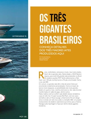 PERFILNÁUTICO 59
Os três
gigantes
brasileirosConheça detalhes
dos três maiores iates
produzidos aqui
Por Amanda Kasecker,
Ana Luísa Pereira e
Rafaella Malucelli
R
aros, confortáveis, exclusivos e muito, mas muito amplos.
Assim são os grandes iates. Nesta edição, a Perfil Náutico
separou para você três grandes iates produzidos no Brasil.
Do estaleiro paulista MCP Yachts selecionamos o Red
Pearl, com 100 pés; da Intermarine a 95 pés e da Schaefer Yachts
o seu iate 800.
Em comum, os grandes iates têm o fato de serem feitos por
encomenda e totalmente personalizados. Como se tratam de
barcos muito espaçosos, as possibilidades são muito grandes,
desde um quarto a mais, cozinha americana ou não, salas de estar
transformadas em salão de jogos, dentre outros.
Nesta matéria você vai conferir cada detalhe dessas verdadeiras
casas em alto-mar. A super luxuosa Red Pearl, com seu casco
vermelho e até um Piano Lounge; a Intermarine 95 com design
único e versão com até cinco suítes e a Schaefer 800, um projeto
revolucionário do estaleiro catarinense que entrou para a história.
Navegue pela reportagem e fique por dentro desses gigantes
brasileiros.
Intermarine 95
Schaefer 800
MCP 100
 