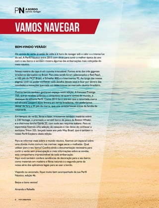 PERFILNÁUTICO6
BEM-VINDO VERÃO!
Os ventos do verão já estão de volta e é hora de navegar sob o calor e a intensa luz
do sol. A Perfil Náutico entra 2015 com dicas para curtir a melhor época do ano
com o seu barco e também mostra algumas das embarcações mais cobiçadas do
meio náutico.
Nossa matéria de capa é um convite irrecusável. Fomos atrás dos três gigantes
brasileiros fabricados no Brasil. Para essa tarefa foram selecionados o Red Pearl,
o 100 pés da MCP Brasil, o Schaefer 800 e a Intermarine 95. Ao longo das nossas
páginas você vai poder conhecer cada detalhe desses iates e ficar por dentro das
novidades e inovações que cada um deles trouxe ao mercado náutico brasileiro.
Outros barcos também ganharam espaço nesta edição. A francesa Prestige
750, que já recebeu prêmios e conquistou os quatro cantos do mundo, é
destaque da editoria Perfil. Como 2014 foi o ano em que a renomada marca
sul-africana Leopard alçou âncora em terras brasileiras, não poderíamos
deixar de fora a 44 pés da marca, que une características únicas da família de
catamarãs.
Em tempos de verão, férias e lazer, trouxemos também matérias sobre
a 230 Vantage, o premiado e versátil barco de pesca da Boston Whaler,
e a charmosa lancha Garda 22, com todo seu requinte italiano. Para os
esportistas fizemos uma seleção de caiaques e não deixe de conhecer a
exclusiva Triton 325, lançada neste ano pela Way Brasil, que é também o
nosso Perfil Estaleiro desta edição.
Para se informar mais sobre o mundo náutico, fizemos um especial sobre
uma dúvida muito comum nas marinas: vagas secas x molhadas. Qual
utilizar para o seu barco? Confira ainda a documentação necessária para
curtir o verão sem preocupação e mais informações sobre as sondas,
essa companheira imprescindível de toda embarcação.
Aqui você também confere tendências de decoração para o seu barco,
como materiais em madeira e fibras naturais e a segunda parte da
nossa série dos aplicativos legais para se usar a bordo.
Viajando ou ancorado, fique muito bem acompanhado da sua Perfil
Náutico, edição 46.
Beijos e bons ventos!
Amanda e Rafaella
vamos navegar
PERFILNÁUTICO6
 