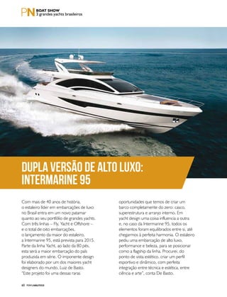 PERFILNÁUTICO60
3 grandes yachts brasileiros
DUPLA VERSÃO DE ALTO LUXO:
INTERMARINE 95
Com mais de 40 anos de história,
o estaleiro líder em embarcações de luxo
no Brasil entra em um novo patamar
quanto ao seu portfólio de grandes yachts.
Com três linhas – Fly, Yacht e Offshore –
e o total de oito embarcações,
o lançamento da maior do estaleiro,
a Intermarine 95, está prevista para 2015.
Parte da linha Yacht, ao lado da 80 pés,
esta será a maior embarcação do país
produzida em série. O imponente design
foi elaborado por um dos maiores yacht
designers do mundo, Luiz de Basto.
“Este projeto foi uma dessas raras
oportunidades que temos de criar um
barco completamente do zero: casco,
superestrutura e arranjo interno. Em
yacht design uma coisa influencia a outra
e, no caso da Intermarine 95, todos os
elementos foram equilibrados entre si, até
chegarmos à perfeita harmonia. O estaleiro
pediu uma embarcação de alto luxo,
performance e beleza, para se posicionar
como a flagship da linha. Procurei, do
ponto de vista estético, criar um perfil
esportivo e dinâmico, com perfeita
integração entre técnica e estética, entre
ciência e arte”, conta De Basto.
 