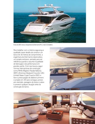 PERFILNÁUTICO 61
Para trabalhar com a máxima segurança e
qualidade nesse desafio de construir um
barco de 30 metros de comprimento, a
engenharia da Intermarine desenvolveu
um projeto exclusivo, pensado para ser
referência quando o assunto é qualidade
de fabricação e de performance em
grandes yachts. Com isso buscou seguir
normas internacionais de construção
como RINA (Registro Navale Italiano),
ABYC (American Boatyard Council), USG
(United States Coast Guard e ISSO, e
teve a preocupação de elaborar primeiro
o projeto em 3D para conseguiu prever,
por exemplo, passagens de dutos e cabos
e prevenir qualquer situação antes da
construção do barco.
O ano de 2015 marca o lançamento da Intermarine 95, a maior do estaleiro.
 