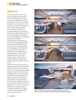 PERFILNÁUTICO64
3 grandes yachts brasileiros
Nas duas versões, o fly é um dos
locais de destaque da Intermarine
95. Pode receber até 20 pessoas
e, de toda a embarcação, é o local
perfeito para receber os convidados.
Protegido por uma cobertura hard
top que vem de série, a área gourmet
possui mesa para oito pessoas
com assentos em sofá em “U”
complementados por três cadeiras.
Um bar com balcão estilo americano
tem acesso direto aos convidados,
com amplo espaço para a preparação
de alimentos e bebidas.
Na Quintessence o destaque fica
para uma hidromassagem projetada
de maneira que fique sempre sob
a luz do sol. Na versão Fascination
a hidromassagem é substituída por
uma área de estar com mesa e
poltronas, que é protegida por um
complemento em vidro na parte
traseira do hard top. Nas duas
versões solários, cadeiras de sol,
e diferentes tipos de confortáveis
assentos dão total conforto a todos a
bordo.
Além do fly, para curtir ao ar livre, a
espaçosa praça de popa da 95 possui
uma mesa de jantar com cadeiras e
sofá em “U” que garantem que todos
possam ficar bem acomodados para
as refeições externas. Duas escadas
laterais dão acesso à plataforma de
popa, que possui 2,40 metros de
comprimento com lift hidráulico, o
que permite um agradável acesso ao
mar para banho. Além disso, há uma
garagem para um bote ou um jet-ski.
Na proa, um espaçoso solário e
uma praça à frente com um sofá e
mesinhas e poltronas acomodam
quem quiser curtir o sol.
IRRESISTÍVEL FLY
Para cada modelo há um layout diferente de fly. A primeira foto, de cima para baixo,
apresenta o modelo da Fascination. O fly da Quintessence se destaca pela hidromassagem.
 