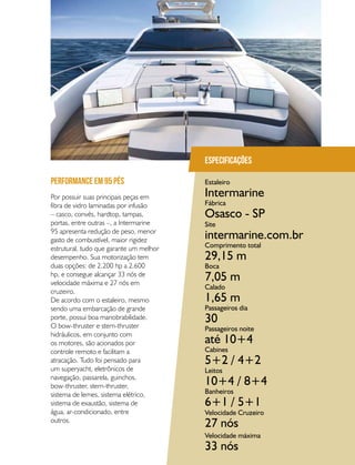 PERFILNÁUTICO 65
Por possuir suas principais peças em
fibra de vidro laminadas por infusão
– casco, convés, hardtop, tampas,
portas, entre outras –, a Intermarine
95 apresenta redução de peso, menor
gasto de combustível, maior rigidez
estrutural, tudo que garante um melhor
desempenho. Sua motorização tem
duas opções: de 2.200 hp a 2.600
hp, e consegue alcançar 33 nós de
velocidade máxima e 27 nós em
cruzeiro.
De acordo com o estaleiro, mesmo
sendo uma embarcação de grande
porte, possui boa manobrabilidade.
O bow-thruster e stern-thruster
hidráulicos, em conjunto com
os motores, são acionados por
controle remoto e facilitam a
atracação. Tudo foi pensado para
um superyacht, eletrônicos de
navegação, passarela, guinchos,
bow-thruster, stern-thruster,
sistema de lemes, sistema elétrico,
sistema de exaustão, sistema de
água, ar-condicionado, entre
outros.
PERFORMANCE EM 95 PÉS
Especificações
Estaleiro
Fábrica
Site
Comprimento total
Boca
Calado
Passageiros dia
Passageiros noite
Cabines
Leitos
Banheiros
Velocidade Cruzeiro
Velocidade máxima
Intermarine
Osasco - SP
intermarine.com.br
29,15 m
7,05 m
1,65 m
30
até 10+4
5+2 / 4+2
10+4 / 8+4
6+1 / 5+1
27 nós
33 nós
 