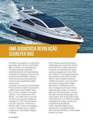 PERFILNÁUTICO66
Uma audaciosa revolução:
Schaefer 800
3 grandes yachts brasileiros
O projeto mais audacioso e revolucionário
da Schaefer Yachts. Esse é o iate Schaefer
800, um 80 pés, com capacidade para
23 pessoas incluindo a tripulação, e
totalmente fabricado em terras brasileiras.
O superiate foi lançado em 2013 ao custo
de aproximadamente R$ 13 milhões e
dentre seus sortudos donos está nada
menos do que o apresentador global
Luciano Huck.
O projeto é de autoria do yacht designer
Marcio Schaefer, também presidente do
estaleiro catarinense Schaefer Yachts.
Com a maior variedade do mercado
nacional – sete modelos entre 30 e
80 pés – a Schaefer está no mercado
há mais de duas décadas. Desde sua
fundação, em 1992, já comercializou
mais de 3 mil barcos, dentre eles a
Phantom 300, um dos mais desejados
do país. A Schaefer possui unidades
produtivas em Florianópolis, Biguaçu
e Palhoça.
Com uma gama grande de produtos,
a 800 chegou para revolucionar. Dentre
tantos itens bons, é difícil concentrar-se
em apenas um diferencial. Ela é rápida,
esportiva e equipada com o que há de
mais moderno em tecnologia embarcada.
O processo de construção da Schaefer
800 é o mesmo utilizado nos demais
modelos da empresa, o que lhe confere
elementos de vanguarda tecnológica,
desempenho, durabilidade e menor
peso. O espaço de cerca de 25 metros
contempla quatro suítes e um enorme
salão, que inclui sala de jantar e de estar.
Seu porte comporta ainda garagem para
moto aquática, bote de até quatro metros
e três motores de 1,2 mil HP. Uma perfeita
combinação entre design, performance
e engenharia de alta precisão.
Outro importante detalhe é que o
superiate tem uma opção de design
interno da italiana Pininfarina, maior estúdio
do setor no mundo.
 