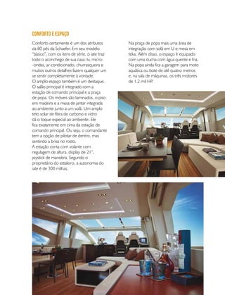 PERFILNÁUTICO 67
Conforto certamente é um dos atributos
da 80 pés da Schaefer. Em seu modelo
“básico”, com os itens de série, o iate traz
todo o aconchego de sua casa: tv, micro-
-ondas, ar-condicionado, churrasqueira e
muitos outros detalhes fazem qualquer um
se sentir completamente à vontade.
O amplo espaço também é um destaque.
O salão principal é integrado com a
estação de comando principal e a praça
de popa. Os móveis são laminados, o piso
em madeira e a mesa de jantar integrada
ao ambiente junto a um sofá. Um amplo
teto solar de fibra de carbono e vidro
dá o toque especial ao ambiente. Ele
fica exatamente em cima da estação de
comando principal. Ou seja, o comandante
tem a opção de pilotar de dentro, mas
sentindo a brisa no rosto.
A estação conta com volante com
regulagem de altura, display de 21”,
joystick de manobra. Segundo o
proprietário do estaleiro, a autonomia do
iate é de 300 milhas.
Conforto e espaço
Na praça de popa mais uma área de
integração com sofá em U e mesa em
teka. Além disso, o espaço é equipado
com uma ducha com água quente e fria.
Na popa ainda fica a garagem para moto
aquática ou bote de até quatro metros
e, na sala de máquinas, os três motores
de 1,2 mil HP.
 
