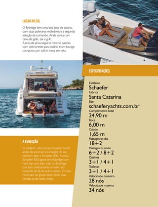 PERFILNÁUTICO 69
a evolução
O estaleiro catarinense Schaefer Yachts
acaba de anunciar a evolução de seu
primeiro iate, o Schaefer 800. A nova
Schaefer 830 agora tem flybridge com
hard top com teto solar no flybridge,
que tem praticamente o dobro do
tamanho do fly da outra versão. O mais
novo iate do grupo deve iniciar suas
vendas ainda neste verão.
O flybridge tem uma boa área de solário,
com duas poltronas reclináveis e a segunda
estação de comando. Ainda conta com
caixa de gelo, pia e grill.
A área de proa segue o mesmo padrão,
com colchonetes para solário e um lounge,
composto por sofá e mesa em teka.
lugar ao sol
Especificações
Estaleiro
Fábrica
Site
Comprimento total
Boca
Calado
Passageiros dia
Velocidade cruzeiro
Passageiros noite
Velocidade máxima
Cabines
Toaletes
Schaefer
Santa Catarina
schaeferyachts.com.br
24,90 m
6,00 m
1,65 m
18+2
28 nós
6+2 / 8+2
34 nós
3+1 / 4+1
3+1 / 4+1
 