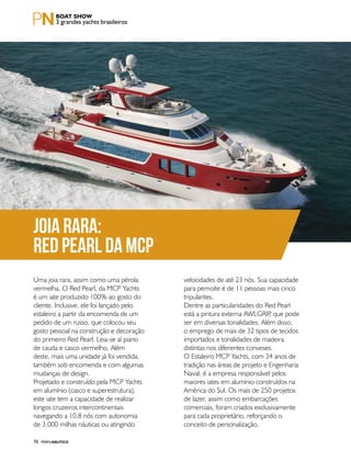 PERFILNÁUTICO70
Joia rara:
Red Pearl da MCP
Uma joia rara, assim como uma pérola
vermelha. O Red Pearl, da MCP Yachts
é um iate produzido 100% ao gosto do
cliente. Inclusive, ele foi lançado pelo
estaleiro a partir da encomenda de um
pedido de um russo, que colocou seu
gosto pessoal na construção e decoração
do primeiro Red Pearl. Leia-se aí piano
de cauda e casco vermelho. Além
deste, mais uma unidade já foi vendida,
também sob encomenda e com algumas
mudanças de design.
Projetado e construído pela MCP Yachts
em alumínio (casco e superestrutura),
este iate tem a capacidade de realizar
longos cruzeiros intercontinentais
navegando a 10.8 nós com autonomia
de 3.000 milhas náuticas ou atingindo
velocidades de até 23 nós. Sua capacidade
para pernoite é de 11 pessoas mais cinco
tripulantes.
Dentre as particularidades do Red Pearl
está a pintura externa AWLGRIP, que pode
ser em diversas tonalidades. Além disso,
o emprego de mais de 32 tipos de tecidos
importados e tonalidades de madeira
distintas nos diferentes conveses.
O Estaleiro MCP Yachts, com 34 anos de
tradição nas áreas de projeto e Engenharia
Naval, é a empresa responsável pelos
maiores iates em alumínio construídos na
América do Sul. Os mais de 250 projetos
de lazer, assim como embarcações
comerciais, foram criados exclusivamente
para cada proprietário, reforçando o
conceito de personalização.
3 grandes yachts brasileiros
 