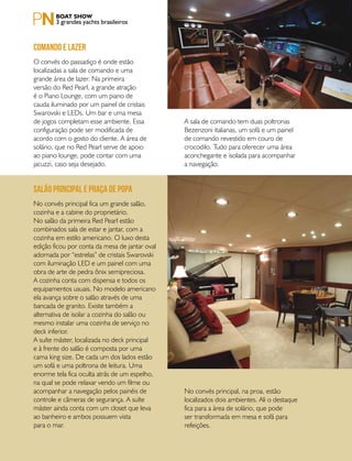 PERFILNÁUTICO72
3 grandes yachts brasileiros
O convés do passadiço é onde estão
localizadas a sala de comando e uma
grande área de lazer. Na primeira
versão do Red Pearl, a grande atração
é o Piano Lounge, com um piano de
cauda iluminado por um painel de cristais
Swarovski e LEDs. Um bar e uma mesa
de jogos completam esse ambiente. Essa
configuração pode ser modificada de
acordo com o gosto do cliente. A área de
solário, que no Red Pearl serve de apoio
ao piano lounge, pode contar com uma
jacuzzi, caso seja desejado.
No convés principal fica um grande salão,
cozinha e a cabine do proprietário.
No salão da primeira Red Pearl estão
combinados sala de estar e jantar, com a
cozinha em estilo americano. O luxo desta
edição ficou por conta da mesa de jantar oval
adornada por “estrelas” de cristais Swarovski
com iluminação LED e um painel com uma
obra de arte de pedra ônix semipreciosa.
A cozinha conta com dispensa e todos os
equipamentos usuais. No modelo americano
ela avança sobre o salão através de uma
bancada de granito. Existe também a
alternativa de isolar a cozinha do salão ou
mesmo instalar uma cozinha de serviço no
deck inferior.
A suíte máster, localizada no deck principal
e à frente do salão é composta por uma
cama king size. De cada um dos lados estão
um sofá e uma poltrona de leitura. Uma
enorme tela fica oculta atrás de um espelho,
na qual se pode relaxar vendo um filme ou
acompanhar a navegação pelos painéis de
controle e câmeras de segurança. A suíte
máster ainda conta com um closet que leva
ao banheiro e ambos possuem vista
para o mar.
Comando e lazer
Salão principal e praça de popa
No convés principal, na proa, estão
localizados dois ambientes. Ali o destaque
fica para a área de solário, que pode
ser transformada em mesa e sofá para
refeições.
A sala de comando tem duas poltronas
Bezenzoni italianas, um sofá e um painel
de comando revestido em couro de
crocodilo. Tudo para oferecer uma área
aconchegante e isolada para acompanhar
a navegação.
 