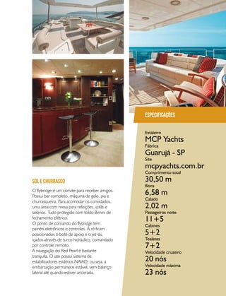 PERFILNÁUTICO 73
O flybridge é um convite para receber amigos.
Possui bar completo, máquina de gelo, pia e
churrasqueira. Para acomodar os convidados,
uma área com mesa para refeições, sofás e
solários. Tudo protegido com toldo Bimini de
fechamento elétrico.
O ponto de comando do flybridge tem
painéis eletrônicos e controles. À ré ficam
posicionados o bote de apoio e o jet-ski,
içados através de turco hidráulico, comandado
por controle remoto.
A navegação do Red Pearl é bastante
tranquila. O iate possui sistema de
estabilizadores estáticos NAIAD, ou seja, a
embarcação permanece estável, sem balanço
lateral até quando estiver ancorada.
sol e churrasco
Especificações
Estaleiro
Fábrica
Site
Comprimento total
Boca
Calado
Passageiros noite
Cabines
Toaletes
Velocidade cruzeiro
Velocidade máxima
MCP Yachts
Guarujá - SP
mcpyachts.com.br
30,50 m
6,58 m
2,02 m
11+5
5+2
7+2
20 nós
23 nós
 