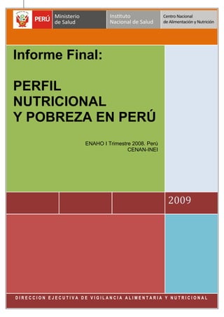 Informe Final: Perfil Nutricional y Pobreza en el Perú. ENAHO I Trimestre 2008 CENAN/INEI
Pag. 1
2009
2009
Informe Final:
PERFIL
NUTRICIONAL
Y POBREZA EN PERÚ
ENAHO I Trimestre 2008. Perú
CENAN-INEI
D I R E C C I O N E J E C U T I V A D E V I G I L A N C I A A L I M E N T A R I A Y N U T R I C I O N A L
 