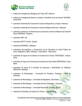  Instituto de Investigaciones Biológicas del Trópico IIBT, Montería
 Instituto de Investigaciones Marinas y Costeras "José Benito Vives de Andreis" INVEMAR,
Santa Marta
 Laboratorio Ambiental de la Corporación Autónoma Regional de La Guajira, Riohacha
 Laboratorio Ambiental de la Corporación Autónoma Regional del Cesar, Valledupar
 Laboratorio Ambiental y de Alimentos de la Corporación Autónoma Regional del Canal del
Dique CARDIQUE, Cartagena
 Laboratorio AMF, Cali
 Laboratorio BIOTIT, Sevilla – España
 Laboratorios BIOINDAL, Valledupar
 Laboratorios Bromatológico y Fisicoquímico de las Secretarias de Salud Pública del
Cesar, Magdalena y Meta, Valledupar – Santa Marta – Villavicencio.
 Laboratorio de Aguas de la Empresa de Acueducto de Codazzi “EMCODAZZI”, Codazzi,
Cesar.
 Laboratorio de Aguas de la Empresa de Acueducto de Santa Marta METROAGUA, Santa
Marta
 Laboratorio de Aguas de la Empresa de Acueducto y Alcantarillado de Valledupar
EMDUPAR, Valledupar
 Laboratorio de Microbiología - Universidad de Pamplona, Pamplona – Norte de
Santander.
 Laboratorio de Microbiología – Universidad del Magdalena, Santa Marta
 Laboratorio de Microbiología – Universidad del Zulia, Maracaibo – Venezuela.
 Laboratorio de Microbiología – Universidad Nacional de Colombia, Bogotá
 Laboratorio de Semillas y de Suelos ICA, Palmira – Valle del Cauca

Universidad Popular del Cesar, Sede Campus Universitario Sabanas. Edificio Bloque G. Oficina: Piso 4. Programa de Microbiología
Teléfono (57) (5) 5848938 – 5850465 / correo-e: practicasmicrobiologia@unicesar.edu.co
Valledupar, Cesar – Colombia

 