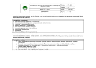 DOCUMENTO DEL PROCESO DE CERTIFICACIÓN DE COMPETENCIAS
LABORALES - CORMA
Código : DT –001
Versión : 01
PERFIL DE CARGO Fecha : Julio /2011
ESTROBERO Página : 5 de 5
 
UNIDAD DE COMPETENCIA LABORAL ‐  SECTOR FORESTAL – SUB SECTOR COSECHA FORESTAL. Perfil Ocupacional del Operador de Motosierra  de Faenas 
Silvícola, Protección y de Producción 
 
Pre-requisitos Psicológicos
a) Adecuada capacidad de atención y concentración
b) Adecuada psicomotricidad gruesa y buena coordinación de movimientos
c) Estabilidad y equilibrio psico-emocional
d) Ausencia de adicción a drogas y alcohol
e) Adecuada capacidad de trabajo en equipo
f) Adecuada capacidad de toma de decisiones
g) Bajos índices de agresividad
h) Persistencia
i) Tolerancia a trabajos rutinarios y monótonos
 
 
UNIDAD DE COMPETENCIA LABORAL ‐  SECTOR FORESTAL – SUB SECTOR COSECHA FORESTAL. Perfil Ocupacional del Operador de Motosierra  de Faenas 
Silvícola, Protección y de Producción 
 
Pre-requisitos médicos
Salud compatible con condiciones ambientales adversas (ausencia de enfermedades cardiacas, respiratorias, lumbares y
circulatorias)
Condición física compatible con trabajo pesado, con frecuentes posturas de trabajo de rodillas, doblado y cuclillas, y
desplazamientos a píe por terrenos abruptos y obstruidos por desechos de la cosecha y sotobosque.
Óptimos niveles de audición y visión.
Buena percepción visual del entorno.
Buena percepción visual en profundidad horizontal y vertical.
 
 
 
 