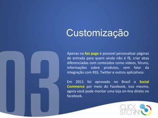 Customização
Apenas na fan page é possível personalizar páginas
de entrada para quem ainda não é fã, criar abas
diferenciadas com conteúdos como vídeos, fóruns,
informações sobre produtos, sem falar da
integração com RSS, Twitter e outros aplicativos.

Em 2011 foi aprovado no Brasil o Social
Commerce por meio do Facebook, isso mesmo,
agora você pode montar uma loja on-line direto no
facebook.
 
