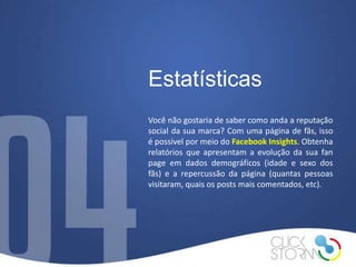Estatísticas
Você não gostaria de saber como anda a reputação
social da sua marca? Com uma página de fãs, isso
é possível por meio do Facebook Insights. Obtenha
relatórios que apresentam a evolução da sua fan
page em dados demográficos (idade e sexo dos
fãs) e a repercussão da página (quantas pessoas
visitaram, quais os posts mais comentados, etc).
 