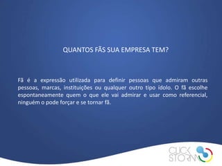 QUANTOS FÃS SUA EMPRESA TEM?



Fã é a expressão utilizada para definir pessoas que admiram outras
pessoas, marcas, instituições ou qualquer outro tipo ídolo. O fã escolhe
espontaneamente quem o que ele vai admirar e usar como referencial,
ninguém o pode forçar e se tornar fã.
 
