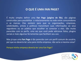 O QUE É UMA FAN PAGE?

É muito simples definir uma Fan Page (página de fãs), são páginas
construídas para possibilitar o relacionamento na rede entre consumidores
e as marcas. Elas existem para que as organizações, empresas,
celebridades, artista e políticos transmitam suas informações ao seus
seguidores ou ao público que escolher se conectar a elas. São muito
parecidas com os perfis, uma vez que você pode adicionar fotos, plugins
sociais e mais algumas ferramentas que facilitam seu uso.

Mas já que uma Fan Page é tão parecida com um perfil comum de usuário,
por que eu deveria ter uma para minha empresa, não seria a mesma coisa?

Porque minha empresa deveria ter uma Fan Page?
 