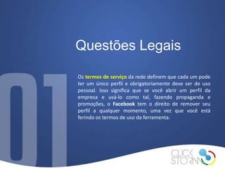 Questões Legais

Os termos de serviço da rede definem que cada um pode
ter um único perfil e obrigatoriamente deve ser de uso
pessoal. Isso significa que se você abrir um perfil da
empresa e usá-lo como tal, fazendo propaganda e
promoções, o Facebook tem o direito de remover seu
perfil a qualquer momento, uma vez que você está
ferindo os termos de uso da ferramenta.
 