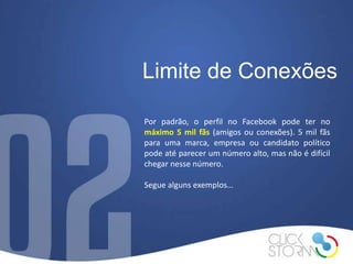 Limite de Conexões

Por padrão, o perfil no Facebook pode ter no
máximo 5 mil fãs (amigos ou conexões). 5 mil fãs
para uma marca, empresa ou candidato político
pode até parecer um número alto, mas não é difícil
chegar nesse número.

Segue alguns exemplos…
 