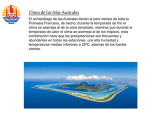 Clima de las IslasAustrales
El archipiélago de las Australes tienen el peor tiempo de toda la
Polinesia Francesa, de hecho, durante la temporada de frío el
clima se asemeja al de la zona templada, mientras que durante la
temporada de calor el clima se asemeja al de los trópicos, esta
combinación hace que las precipitaciones son frecuentes y
abundantes en todas las estaciones, una alta humedad y
temperaturas medias inferiores a 25ºC, además de los fuertes
vientos.
 