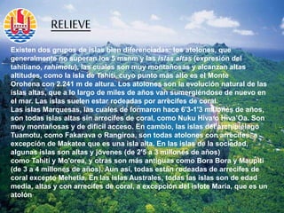 Existen dos grupos de islas bien diferenciadas: los atolones, que
generalmente no superan los 5 msnm y las islas altas (expresión del
tahitiano, rahimotu),​ las cuales son muy montañosas y alcanzan altas
altitudes, como la isla de Tahití, cuyo punto más alto es el Monte
Orohena con 2.241 m de altura. Los atolones son la evolución natural de las
islas altas, que a lo largo de miles de años van sumergiéndose de nuevo en
el mar. Las islas suelen estar rodeadas por arrecifes de coral.
Las islas Marquesas, las cuales de formaron hace 6'3-1'3 millones de años,
son todas islas altas sin arrecifes de coral, como Nuku Hiva o Hiva’Oa. Son
muy montañosas y de difícil acceso. En cambio, las islas del archipiélago
Tuamotu, como Fakarava o Rangiroa, son todas atolones con arrecifes, a
excepción de Makatea que es una isla alta. En las islas de la sociedad,
algunas islas son altas y jóvenes (de 2'5 a 3 millones de años)
como Tahití y Mo'orea, y otras son más antiguas como Bora Bora y Maupiti
(de 3 a 4 millones de años). Aun así, todas están rodeadas de arrecifes de
coral excepto Mehetia. En las islas Australes, todas las islas son de edad
media, altas y con arrecifes de coral, a excepción del islote María, que es un
atolón
RELIEVE
 