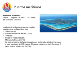 Puertosmarítimos
Puerto de Bora-Bora
Latitud / Longitud: -16.5041° / -151.7383°
Es un Puerto Mediano.
Los tipos de embarcaciones que recalan
regularmente en Bora Bora son:
• Velero (68%)
• Embarcaciones de Recreo (14%)
• Yate (6%)
• Barco de Pasajeros (3%)
• Mercancía General (1%)
• La eslora máxima de las embarcaciones registradas a haber ingresado
a este puerto es de 159 metros. El calado máximo es de 5,2 metros. El
peso muerto máximo es de 3300 t.
 