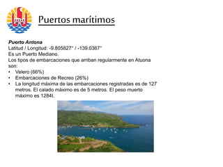 Puerto Antona
Latitud / Longitud: -9.805827° / -139.0367°
Es un Puerto Mediano.
Los tipos de embarcaciones que arriban regularmente en Atuona
son:
• Velero (66%)
• Embarcaciones de Recreo (26%)
• La longitud máxima de las embarcaciones registradas es de 127
metros. El calado máximo es de 5 metros. El peso muerto
máximo es 1284t.
Puertosmarítimos
 