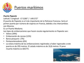Puerto Papeete
Latitud / Longitud: -17.5285° / -149.572°
El puerto de Papeete es el más importante de la Polinesia Francesa. Sería el
primer puerto por número de viajeros en Francia, debido a los intercambios
con Moorea.
Es un Puerto Mediano.
Los tipos de embarcaciones que hacen escala regularmente en Papeete son:
• Velero (39%)
• Embarcación de recreo (12%)
• Barco pesquero (7%)
• Portacontenedores (6%)
• La eslora máxima de las embarcaciones registradas a haber ingresado a este
puerto es de 295 metros. El calado máximo es de 10,8 metros. El peso
muerto máximo es 66577t.
Puertosmarítimos
 