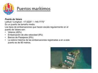 Puerto de Vaiare
Latitud / Longitud: -17.5225° / -149.7775°
Es un puerto de tamaño medio.
Los tipos de embarcaciones que hacen escala regularmente en el
puerto de Vaiare son:
• Veleros (45%)
• Embarcación de alta velocidad (9%)
• Barcos de Pasajeros (9%).
• La eslora máxima de las embarcaciones registradas a en a este
puerto es de 80 metros.
Puertosmarítimos
 