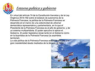 En virtud del artículo 74 de la Constitución francesa y de la Ley
Orgánica 2014-192 sobre el estatuto de autonomía de la
Polinesia Francesa, la política de la Polinesia Francesa se
desarrolla en el marco de una colectividad de ultramar
democrática representativa y parlamentaria, en la que el
Presidente de la Polinesia Francesa es el jefe de gobierno, y de
un sistema multipartidista. El poder ejecutivo lo ejerce el
Gobierno. El poder legislativo recae tanto en el Gobierno como
en la Asamblea de la Polinesia Francesa (la asamblea
territorial).
La vida política de la Polinesia Francesa está marcada por una
gran inestabilidad desde mediados de la década de 2000.
Entornopoliticoygobierno
 
