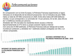 En comparación con la Unión Europea, la Polinesia Francesa experimenta un ligero
retroceso en el desarrollo de las telecomunicaciones. Con el indicativo de país +689,
había un total de 347,962 conexiones en 2020. Entre ellos había 287,839 teléfonos
móviles, lo que corresponde a un promedio de 1.0 por persona. En la UE, esta cifra es
de 1.2 teléfonos móviles por persona.
Alrededor del 73% de todos los residentes tienen acceso a Internet.
Aproximadamente el 21% tiene su propia conexión rápida a Internet
Con cerca de 37,949 webhosts, la Polinesia Francesa está por debajo de la media
mundial por población; y alrededor de 1 webhosts estaban protegidas con SSL o un
cifrado comparable.
Telecomunicaciones
ACCESO A INTERNET EN LA
POLINESIA FRANCESA DE 2000 – 2019
INTERNET DE BANDA ANCHA EN
LA POLINESIA FRANCESA 2001 –
2019
 