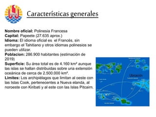 Nombre oficial: Polinesia Francesa
Capital: Papeete (27.635 aprox.)
Idioma: El idioma oficial es el Francés, sin
embargo el Tahitiano y otros idiomas polinesios se
pueden utilizar.
Poblacion: 286.900 habitantes (estimación de
2019)
Superficie: Su área total es de 4.160 km² aunque
las islas se hallan distribuidas sobre una extensión
oceánica de cerca de 2.500.000 km².
Limites: Los archipiélagos que limitan al oeste con
las Islas Cook, pertenecentes a Nueva elanda, al
noroeste con Kiribati y al este con las Islas Pitcairn.
Característicasgenerales
 