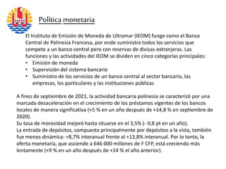 El Instituto de Emisión de Moneda de Ultramar (IEOM) funge como el Banco
Central de Polinesia Francesa, por ende suministra todos los servicios que
compete a un banco central pero con reservas de divisas extranjeras. Las
funciones y las actividades del IEOM se dividen en cinco categorías principales:
• Emisión de moneda
• Supervisión del sistema bancario
• Suministro de los servicios de un banco central al sector bancario, las
empresas, los particulares y las instituciones públicas
Política monetaria
A fines de septiembre de 2021, la actividad bancaria polinesia se caracterizó por una
marcada desaceleración en el crecimiento de los préstamos vigentes de los bancos
locales de manera significativa (+5 % en un año después de +14,8 % en septiembre de
2020).
Su tasa de morosidad mejoró hasta situarse en el 3,5% (- 0,8 pt en un año).
La entrada de depósitos, compuesta principalmente por depósitos a la vista, también
fue menos dinámica: +8,7% interanual frente al +13,8% interanual. Por lo tanto, la
oferta monetaria, que asciende a 646 000 millones de F CFP, está creciendo más
lentamente (+9 % en un año después de +14 % el año anterior).
 