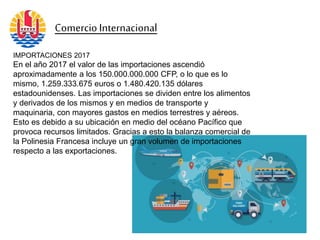 IMPORTACIONES 2017
En el año 2017 el valor de las importaciones ascendió
aproximadamente a los 150.000.000.000 CFP, o lo que es lo
mismo, 1.259.333.675 euros o 1.480.420.135 dólares
estadounidenses. Las importaciones se dividen entre los alimentos
y derivados de los mismos y en medios de transporte y
maquinaria, con mayores gastos en medios terrestres y aéreos.
Esto es debido a su ubicación en medio del océano Pacífico que
provoca recursos limitados. Gracias a esto la balanza comercial de
la Polinesia Francesa incluye un gran volumen de importaciones
respecto a las exportaciones.
Comercio Internacional
 