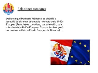 Relaciones exteriores
Debido a que Polinesia Francesa es un país y
territorio de ultramar de un país miembro de la Unión
Europea (Francia) es considera, por extensión, país
miembro de la Unión Europea. Como miembro, gozó
del noveno y décimo Fondo Europeo de Desarrollo.
 