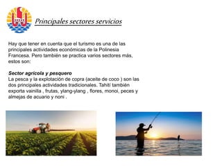 Principalessectoresservicios
Hay que tener en cuenta que el turismo es una de las
principales actividades económicas de la Polinesia
Francesa. Pero también se practica varios sectores más,
estos son:
Sector agrícola y pesquero
La pesca y la explotación de copra (aceite de coco ) son las
dos principales actividades tradicionales. Tahití también
exporta vainilla , frutas, ylang-ylang , flores, monoi, peces y
almejas de acuario y noni .
 