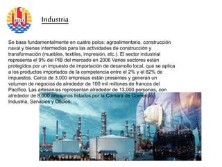 Industria
Se basa fundamentalmente en cuatro polos: agroalimentario, construcción
naval y bienes intermedios para las actividades de construcción y
transformación (muebles, textiles, impresión, etc.). El sector industrial
representa el 9% del PIB del mercado en 2006 Varios sectores están
protegidos por un impuesto de importación de desarrollo local, que se aplica
a los productos importados de la competencia entre el 2% y el 82% de
impuestos. Cerca de 3.000 empresas están presentes y generan un
volumen de negocios de alrededor de 100 mil millones de francos del
Pacífico. Las artesanías representan alrededor de 13,000 personas, con
alrededor de 8,000 artesanos listados por la Cámara de Comercio,
Industria, Servicios y Oficios.
 