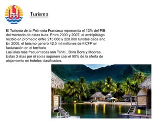 Turismo
El Turismo de la Polinesia Francesa representa el 13% del PIB
del mercado de estas islas. Entre 2000 y 2007, el archipiélago
recibió en promedio entre 215.000 y 220.000 turistas cada año.
En 2008, el turismo generó 42.5 mil millones de F.CFP en
facturación en el territorio
Las islas más frecuentadas son Tahití , Bora Bora y Moorea .
Estas 3 islas por sí solas suponen casi el 90% de la oferta de
alojamiento en hoteles clasificados.
 
