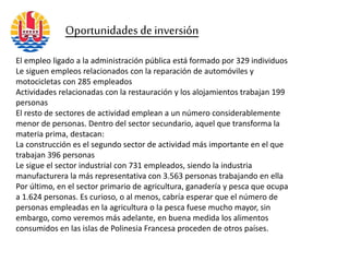 Oportunidades de inversión
El empleo ligado a la administración pública está formado por 329 individuos
Le siguen empleos relacionados con la reparación de automóviles y
motocicletas con 285 empleados
Actividades relacionadas con la restauración y los alojamientos trabajan 199
personas
El resto de sectores de actividad emplean a un número considerablemente
menor de personas. Dentro del sector secundario, aquel que transforma la
materia prima, destacan:
La construcción es el segundo sector de actividad más importante en el que
trabajan 396 personas
Le sigue el sector industrial con 731 empleados, siendo la industria
manufacturera la más representativa con 3.563 personas trabajando en ella
Por último, en el sector primario de agricultura, ganadería y pesca que ocupa
a 1.624 personas. Es curioso, o al menos, cabría esperar que el número de
personas empleadas en la agricultura o la pesca fuese mucho mayor, sin
embargo, como veremos más adelante, en buena medida los alimentos
consumidos en las islas de Polinesia Francesa proceden de otros países.
 