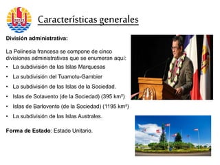 División administrativa:
La Polinesia francesa se compone de cinco
divisiones administrativas que se enumeran aquí:
• La subdivisión de las Islas Marquesas
• La subdivisión del Tuamotu-Gambier
• La subdivisión de las Islas de la Sociedad.
• Islas de Sotavento (de la Sociedad) (395 km²)
• Islas de Barlovento (de la Sociedad) (1195 km²)
• La subdivisión de las Islas Australes.
Forma de Estado: Estado Unitario.
Característicasgenerales
 