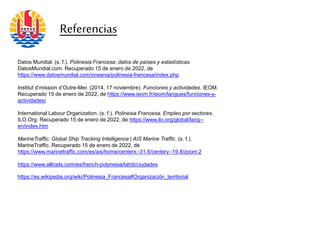 Referencias
Datos Mundial. (s. f.). Polinesia Francesa: datos de países y estadísticas.
DatosMundial.com. Recuperado 15 de enero de 2022, de
https://www.datosmundial.com/oceania/polinesia-francesa/index.php
Institut d’mission d’Outre-Mer. (2014, 17 noviembre). Funciones y actividades. IEOM.
Recuperado 15 de enero de 2022, de https://www.ieom.fr/ieom/langues/funciones-y-
actividades/
International Labour Organization. (s. f.). Polinesia Francesa, Empleo por sectores.
ILO.Org. Recuperado 15 de enero de 2022, de https://www.ilo.org/global/lang--
en/index.htm
MarineTraffic: Global Ship Tracking Intelligence | AIS Marine Traffic. (s. f.).
MarineTraffic. Recuperado 15 de enero de 2022, de
https://www.marinetraffic.com/es/ais/home/centerx:-31.6/centery:-19.8/zoom:2
https://www.alltrails.com/es/french-polynesia/tahiti/ciudades
https://es.wikipedia.org/wiki/Polinesia_Francesa#Organización_territorial
 