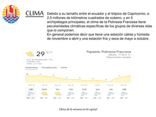 Debido a su tamaño entre el ecuador y el trópico de Capricornio, a
2,5 millones de kilómetros cuadrados de océano, y en 5
archipiélagos principales, el clima de la Polinesia Francesa tiene
peculiaridades climáticas específicas de los grupos de diversas islas
que lo componen.
En general podemos decir que tiene una estación cálida y húmeda
de noviembre a abril y una estación fría y seca de mayo a octubre.
CLIMA
Climadelasemana enlacapital.
 