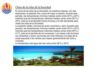 Clima de las Islasde laSociedad
El clima de las Islas de la Sociedad, es oceánico tropical, con dos
estaciones: la estación fría y seca de mayo a octubre, durante este
período, las temperaturas mínimas medias varían entre 20°C y 22°C,
mientras que las temperaturas máximas medias varían entre 28°C y
29°C, esta es la temporada menos lluviosa y la más apropiada para
visitar las islas de la Sociedad.
La estación cálida y lluviosa es entre noviembre y abril, durante este
período, las temperaturas mínimas medias varían entre 22°C y 23°C,
mientras que las temperaturas máximas medias varían entre 29°C y
31°C, este es el período de los huracanes. Los meses más lluviosos
son diciembre y enero, las lluvias son más intensas a lo largo de la
costa expuesta a los vientos que soplan generalmente del norte y
noroeste.
La temperatura del agua del mar varía entre 26°C y 29°C.
 