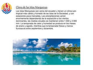 Clima de las IslasMarquesas
Las Islas Marquesas son cerca del ecuador y tienen un clima sub-
tropical más cálido y húmedo de las Islas de la Sociedad, y con
estaciones poca marcadas. Las precipitaciones varían
enormemente dependiendo de la exposición a los vientos
dominantes, las medias anuales se mantienen entre 1 000 y 3 000
mm. La temporada de calor y humedad se produce en los meses
de enero y agosto, mientras que la temporada fresca y menos
lluviosa es entre septiembre y diciembre.
 
