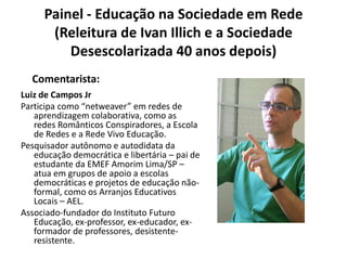 Painel - Educação na Sociedade em Rede (Releitura de Ivan Illich e a Sociedade Desescolarizada 40 anos depois)Comentarista:Luiz de Campos JrParticipa como “netweaver” em redes de aprendizagem colaborativa, como as redes Românticos Conspiradores, a Escola de Redes e a Rede Vivo Educação.Pesquisador autônomo e autodidata da educação democrática e libertária – pai de estudante da EMEF Amorim Lima/SP – atua em grupos de apoio a escolas democráticas e projetos de educação não-formal, como os Arranjos Educativos Locais – AEL.Associado-fundador do Instituto Futuro Educação, ex-professor, ex-educador, ex-formador de professores, desistente-resistente.