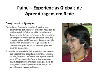 Painel - Experiências Globais de Aprendizagem em RedeSanghamitra IyengarFormada em Psiquiatria Social do Trabalho, tem desenvolvido por 3 décadas trabalhos nas áreas da saúde mental, deficiências e HIV na Índia e em Cingapura. Ela é diretora fundadora da Samraksha, uma organização que tem se envolvido com uma resposta global ao HIV por meio da sua prevenção desde 1993. Ela acredita na força inerente das comunidades para encontrar soluções para seus próprios problemas.O trabalho da Samraksha é desenvolvido com pessoas que trabalham na prostituição, minorias sexuais, populações rurais desfavorecidas e portadoras do vírus HIV. Em especial a Samraksha desenvolve atividades pioneiras em áreas rurais por meio de serviços de cuidados paliativos e facilitação de aprendizagem nas comunidades.