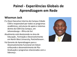 Painel - Experiências Globais de Aprendizagem em RedeWiseman JackÉ o Dean Executivo Interino do Campus Cidade CIDA e responsável por todos os programas acadêmicos, estruturas de apoio e sistemas dentro da CIDA City Campus, em Johanesburgo – África do Sul.Atualmente está doutorando na área de Educação , Formação e Desenvolvimento em North West University, Potchefstroom .Foi Gerente de Aprendizagem para o Desenvolvimento Funcional em Edcon enfocando o desenvolvimento de Pós-Graduação e programas relacionados com a liderança .