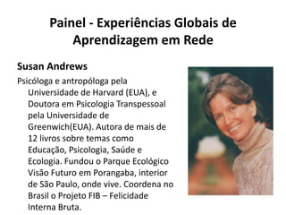 Painel - Experiências Globais de Aprendizagem em RedeSusan AndrewsPsicóloga e antropóloga pela Universidade de Harvard (EUA), e Doutora em Psicologia Transpessoal pela Universidade de Greenwich(EUA). Autora de mais de 12 livros sobre temas como Educação, Psicologia, Saúde e Ecologia. Fundou o Parque Ecológico Visão Futuro em Porangaba, interior de São Paulo, onde vive. Coordena no Brasil o Projeto FIB – Felicidade Interna Bruta.