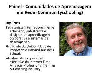 Painel - Comunidades de Aprendizagem em Rede (Communityschooling)Jay CrossEstrategista internacionalmente aclamado, palestrante e designer de aprendizagem corporativa e sistemas de desempenho.Graduado da Universidade de Princeton e Harvard Business School.Atualmente é o principal executivo da Internet Time Alliance (Professional Training & Coachingindustry).