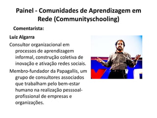 Painel - Comunidades de Aprendizagem em Rede (Communityschooling)Comentarista:Luiz AlgarraConsultor organizacional em processos de aprendizagem informal, construção coletiva de inovação e ativação redes sociais.Membro-fundador da Papagallis, um grupo de consultores associados que trabalham pelo bem-estar humano na realização pesssoal-profissional de empresas e organizações.